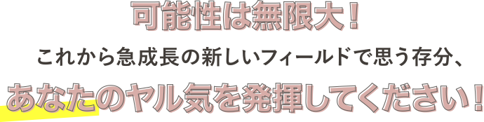 可能性は無限大！これから急成長の新しいフィールドで思う存分、あなたのヤル気を発揮してください！