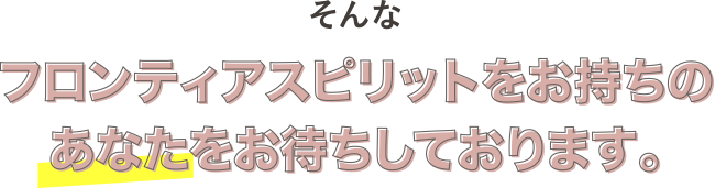 そんなフロンティアスピリットをお持ちのあなたをお待ちしております。