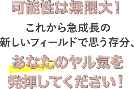 可能性は無限大！これから急成長の新しいフィールドで思う存分、あなたのヤル気を発揮してください！