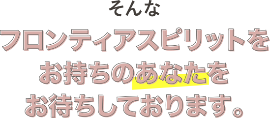 そんなフロンティアスピリットをお持ちのあなたをお待ちしております。